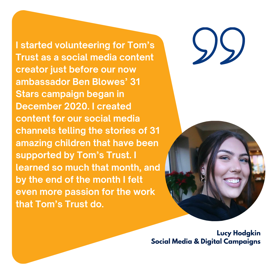 I started volunteering for Tom’s Trust as a social media content creator just before our now ambassador Ben Blowes’ 31 Stars campaign began in December 2020. I created content for our social media channels telling the stories of 31 amazing children that have been supported by Tom’s Trust. I learned so much that month, and by the end of the month I felt even more passion for the work that Tom’s Trust do. 